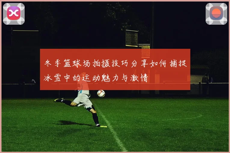 冬季篮球场拍摄技巧分享如何捕捉冰雪中的运动魅力与激情