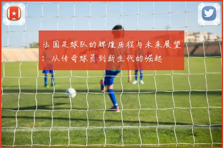 法国足球队的辉煌历程与未来展望：从传奇球员到新生代的崛起