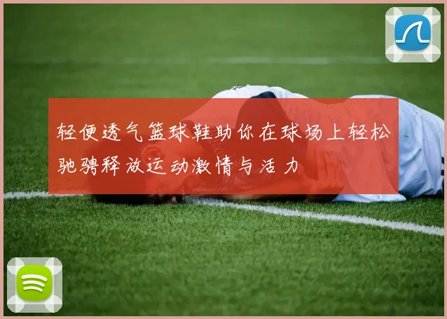 轻便透气篮球鞋助你在球场上轻松驰骋释放运动激情与活力